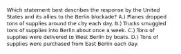 Which statement best describes the response by the United States and its allies to the Berlin blockade? A.) Planes dropped tons of supplies around the city each day. B.) Trucks smuggled tons of supplies into Berlin about once a week. C.) Tons of supplies were delivered to West Berlin by boats. D.) Tons of supplies were purchased from East Berlin each day.