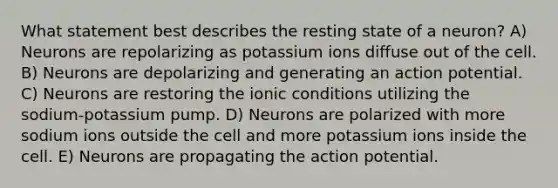 What statement best describes the resting state of a neuron? A) Neurons are repolarizing as potassium ions diffuse out of the cell. B) Neurons are depolarizing and generating an action potential. C) Neurons are restoring the ionic conditions utilizing the sodium-potassium pump. D) Neurons are polarized with more sodium ions outside the cell and more potassium ions inside the cell. E) Neurons are propagating the action potential.