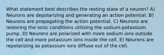 What statement best describes the resting state of a neuron? A) Neurons are depolarizing and generating an action potential. B) Neurons are propagating the action potential. C) Neurons are restoring the ionic conditions utilizing the sodium-potassium pump. D) Neurons are polarized with more sodium ions outside the cell and more potassium ions inside the cell. E) Neurons are repolarizing as potassium ions diffuse out of the cell.