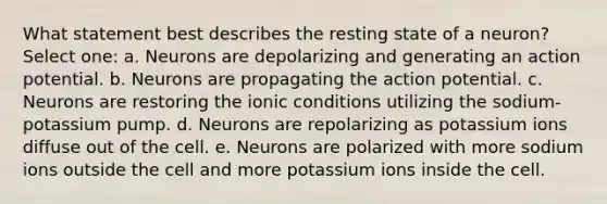 What statement best describes the resting state of a neuron? Select one: a. Neurons are depolarizing and generating an action potential. b. Neurons are propagating the action potential. c. Neurons are restoring the ionic conditions utilizing the sodium-potassium pump. d. Neurons are repolarizing as potassium ions diffuse out of the cell. e. Neurons are polarized with more sodium ions outside the cell and more potassium ions inside the cell.