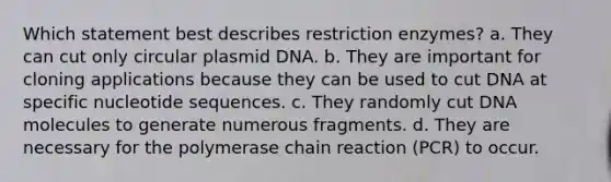 Which statement best describes restriction enzymes? a. They can cut only circular plasmid DNA. b. They are important for cloning applications because they can be used to cut DNA at specific nucleotide sequences. c. They randomly cut DNA molecules to generate numerous fragments. d. They are necessary for the polymerase chain reaction (PCR) to occur.