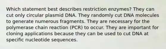 Which statement best describes restriction enzymes? They can cut only circular plasmid DNA. They randomly cut DNA molecules to generate numerous fragments. They are necessary for the polymerase chain reaction (PCR) to occur. They are important for cloning applications because they can be used to cut DNA at specific nucleotide sequences.