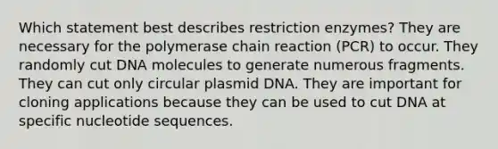 Which statement best describes restriction enzymes? They are necessary for the polymerase chain reaction (PCR) to occur. They randomly cut DNA molecules to generate numerous fragments. They can cut only circular plasmid DNA. They are important for cloning applications because they can be used to cut DNA at specific nucleotide sequences.