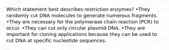 Which statement best describes restriction enzymes? •They randomly cut DNA molecules to generate numerous fragments. •They are necessary for the polymerase chain reaction (PCR) to occur. •They can cut only circular plasmid DNA. •They are important for cloning applications because they can be used to cut DNA at specific nucleotide sequences.