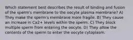 Which statement best describes the result of binding and fusion of the sperm's membrane to the oocyte plasma membrane? A) They make the sperm's membrane more fragile. B) They cause an increase in Ca2+ levels within the sperm. C) They block multiple sperm from entering the oocyte. D) They allow the contents of the sperm to enter the oocyte cytoplasm.