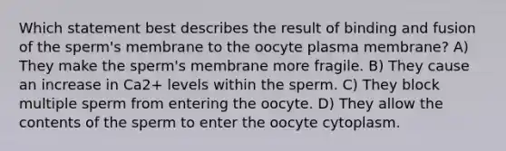 Which statement best describes the result of binding and fusion of the sperm's membrane to the oocyte plasma membrane? A) They make the sperm's membrane more fragile. B) They cause an increase in Ca2+ levels within the sperm. C) They block multiple sperm from entering the oocyte. D) They allow the contents of the sperm to enter the oocyte cytoplasm.