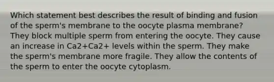 Which statement best describes the result of binding and fusion of the sperm's membrane to the oocyte plasma membrane? They block multiple sperm from entering the oocyte. They cause an increase in Ca2+Ca2+ levels within the sperm. They make the sperm's membrane more fragile. They allow the contents of the sperm to enter the oocyte cytoplasm.