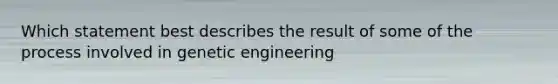 Which statement best describes the result of some of the process involved in genetic engineering