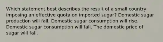 Which statement best describes the result of a small country imposing an effective quota on imported sugar? Domestic sugar production will fall. Domestic sugar consumption will rise. Domestic sugar consumption will fall. The domestic price of sugar will fall.