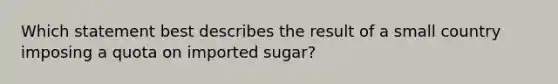 Which statement best describes the result of a small country imposing a quota on imported sugar?