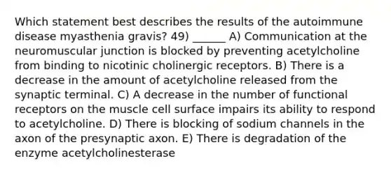 Which statement best describes the results of the autoimmune disease myasthenia gravis? 49) ______ A) Communication at the neuromuscular junction is blocked by preventing acetylcholine from binding to nicotinic cholinergic receptors. B) There is a decrease in the amount of acetylcholine released from the synaptic terminal. C) A decrease in the number of functional receptors on the muscle cell surface impairs its ability to respond to acetylcholine. D) There is blocking of sodium channels in the axon of the presynaptic axon. E) There is degradation of the enzyme acetylcholinesterase