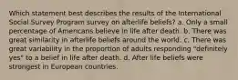 Which statement best describes the results of the International Social Survey Program survey on afterlife beliefs? a. Only a small percentage of Americans believe in life after death. b. There was great similarity in afterlife beliefs around the world. c. There was great variability in the proportion of adults responding "definitely yes" to a belief in life after death. d. After life beliefs were strongest in European countries.