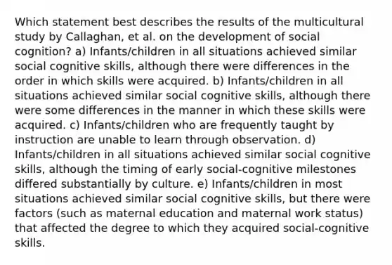 Which statement best describes the results of the multicultural study by Callaghan, et al. on the development of social cognition? a) Infants/children in all situations achieved similar social cognitive skills, although there were differences in the order in which skills were acquired. b) Infants/children in all situations achieved similar social cognitive skills, although there were some differences in the manner in which these skills were acquired. c) Infants/children who are frequently taught by instruction are unable to learn through observation. d) Infants/children in all situations achieved similar social cognitive skills, although the timing of early social-cognitive milestones differed substantially by culture. e) Infants/children in most situations achieved similar social cognitive skills, but there were factors (such as maternal education and maternal work status) that affected the degree to which they acquired social-cognitive skills.