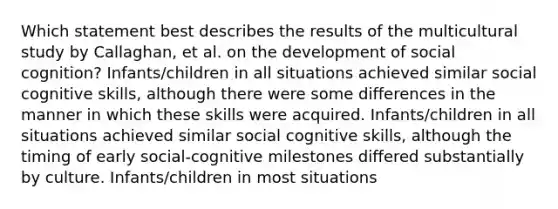 Which statement best describes the results of the multicultural study by Callaghan, et al. on the development of social cognition? Infants/children in all situations achieved similar social cognitive skills, although there were some differences in the manner in which these skills were acquired. Infants/children in all situations achieved similar social cognitive skills, although the timing of early social-cognitive milestones differed substantially by culture. Infants/children in most situations