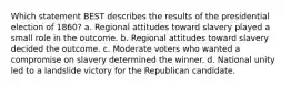 Which statement BEST describes the results of the presidential election of 1860? a. Regional attitudes toward slavery played a small role in the outcome. b. Regional attitudes toward slavery decided the outcome. c. Moderate voters who wanted a compromise on slavery determined the winner. d. National unity led to a landslide victory for the Republican candidate.