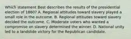 Which statement Best describes the results of the presidential election of 1860? A. Regional attitudes toward slavery played a small role in the outcome. B. Regional attitudes toward slavery decided the outcome. C. Moderate voters who wanted a compromise on slavery determined the winner. D. National unity led to a landslide victory for the Republican candidate.