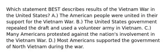 Which statement BEST describes results of the Vietnam War in the United States? A.) The American people were united in their support for the Vietnam War. B.) The United States government repealed the draft and used a volunteer army in Vietnam. C.) Many Americans protested against the nation's involvement in the Vietnam War. D.) Most Americans supported the government of North Vietnam during the war.