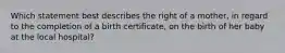 Which statement best describes the right of a mother, in regard to the completion of a birth certificate, on the birth of her baby at the local hospital?