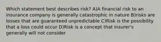 Which statement best describes risk? A)A financial risk to an insurance company is generally catastrophic in nature B)risks are losses that are guaranteed unpredictable C)Risk is the possibility that a loss could occur D)Risk is a concept that insurer's generally will not consider