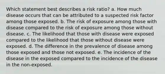 Which statement best describes a risk ratio? a. How much disease occurs that can be attributed to a suspected risk factor among those exposed. b. The risk of exposure among those with disease compared to the risk of exposure among those without disease. c. The likelihood that those with disease were exposed compared to the likelihood that those without disease were exposed. d. The difference in the prevalence of disease among those exposed and those not exposed. e. The incidence of the disease in the exposed compared to the incidence of the disease in the non-exposed.