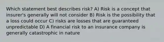 Which statement best describes risk? A) Risk is a concept that insurer's generally will not consider B) Risk is the possibility that a loss could occur C) risks are losses that are guaranteed unpredictable D) A financial risk to an insurance company is generally catastrophic in nature