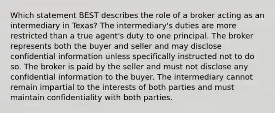 Which statement BEST describes the role of a broker acting as an intermediary in Texas? The intermediary's duties are more restricted than a true agent's duty to one principal. The broker represents both the buyer and seller and may disclose confidential information unless specifically instructed not to do so. The broker is paid by the seller and must not disclose any confidential information to the buyer. The intermediary cannot remain impartial to the interests of both parties and must maintain confidentiality with both parties.