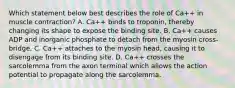 Which statement below best describes the role of Ca++ in muscle contraction? A. Ca++ binds to troponin, thereby changing its shape to expose the binding site. B. Ca++ causes ADP and inorganic phosphate to detach from the myosin cross-bridge. C. Ca++ attaches to the myosin head, causing it to disengage from its binding site. D. Ca++ crosses the sarcolemma from the axon terminal which allows the action potential to propagate along the sarcolemma.