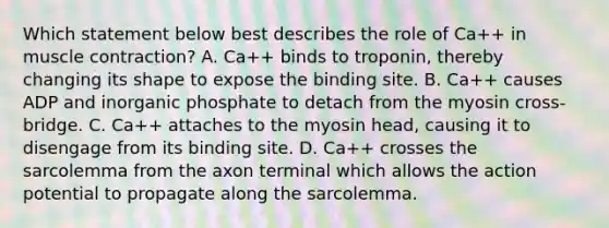 Which statement below best describes the role of Ca++ in muscle contraction? A. Ca++ binds to troponin, thereby changing its shape to expose the binding site. B. Ca++ causes ADP and inorganic phosphate to detach from the myosin cross-bridge. C. Ca++ attaches to the myosin head, causing it to disengage from its binding site. D. Ca++ crosses the sarcolemma from the axon terminal which allows the action potential to propagate along the sarcolemma.