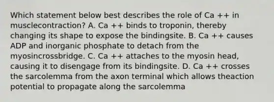 Which statement below best describes the role of Ca ++ in musclecontraction? A. Ca ++ binds to troponin, thereby changing its shape to expose the bindingsite. B. Ca ++ causes ADP and inorganic phosphate to detach from the myosincrossbridge. C. Ca ++ attaches to the myosin head, causing it to disengage from its bindingsite. D. Ca ++ crosses the sarcolemma from the axon terminal which allows theaction potential to propagate along the sarcolemma