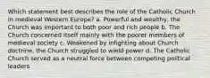 Which statement best describes the role of the Catholic Church in medieval Western Europe? a. Powerful and wealthy, the Church was important to both poor and rich people b. The Church concerned itself mainly with the poorer members of medieval society c. Weakened by infighting about Church doctrine, the Church struggled to wield power d. The Catholic Church served as a neutral force between competing political leaders