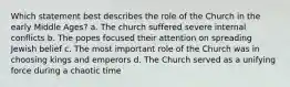 Which statement best describes the role of the Church in the early Middle Ages? a. The church suffered severe internal conflicts b. The popes focused their attention on spreading Jewish belief c. The most important role of the Church was in choosing kings and emperors d. The Church served as a unifying force during a chaotic time