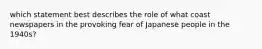 which statement best describes the role of what coast newspapers in the provoking fear of Japanese people in the 1940s?