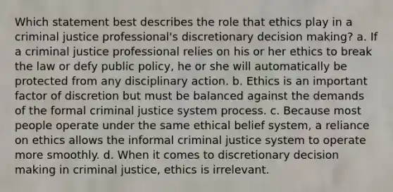 Which statement best describes the role that ethics play in a criminal justice professional's discretionary decision making? a. If a criminal justice professional relies on his or her ethics to break the law or defy public policy, he or she will automatically be protected from any disciplinary action. b. Ethics is an important factor of discretion but must be balanced against the demands of the formal criminal justice system process. c. Because most people operate under the same ethical belief system, a reliance on ethics allows the informal criminal justice system to operate more smoothly. d. When it comes to discretionary decision making in criminal justice, ethics is irrelevant.