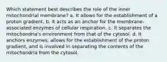 Which statement best describes the role of the inner mitochondrial membrane? a. It allows for the establishment of a proton gradient. b. It acts as an anchor for the membrane-associated enzymes of cellular respiration. c. It separates the mitochondria's environment from that of the cytosol. d. It anchors enzymes, allows for the establishment of the proton gradient, and is involved in separating the contents of the mitochondria from the cytosol.