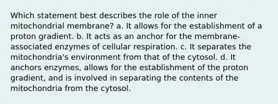 Which statement best describes the role of the inner mitochondrial membrane? a. It allows for the establishment of a proton gradient. b. It acts as an anchor for the membrane-associated enzymes of cellular respiration. c. It separates the mitochondria's environment from that of the cytosol. d. It anchors enzymes, allows for the establishment of the proton gradient, and is involved in separating the contents of the mitochondria from the cytosol.