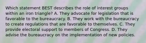 Which statement BEST describes the role of interest groups within an iron triangle? A. They advocate for legislation that is favorable to the bureaucracy. B. They work with the bureaucracy to create regulations that are favorable to themselves. C. They provide electoral support to members of Congress. D. They advise the bureaucracy on the implementation of new policies.