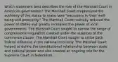 Which statement best describes the role of the Marshall Court in American government? The Marshall Court emphasized the authority of the states to make laws "necessary to their well-being and prosperity." The Marshall Court radically reduced the power of states and greatly increased the power of local governments. The Marshall Court sought to narrow the range of congressional regulation created under the auspices of the commerce clause. The Marshall Court sought to strike back federal influence in the national economy. The Marshall Court helped to define the constitutional relationship between state and national power and also created an ongoing role for the Supreme Court in federalism.