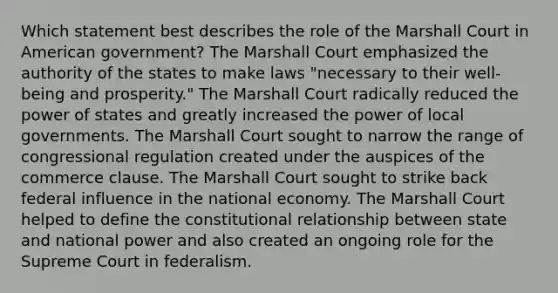 Which statement best describes the role of the Marshall Court in American government? The Marshall Court emphasized the authority of the states to make laws "necessary to their well-being and prosperity." The Marshall Court radically reduced the power of states and greatly increased the power of local governments. The Marshall Court sought to narrow the range of congressional regulation created under the auspices of the commerce clause. The Marshall Court sought to strike back federal influence in the national economy. The Marshall Court helped to define the constitutional relationship between state and national power and also created an ongoing role for the Supreme Court in federalism.