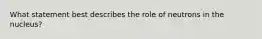 What statement best describes the role of neutrons in the nucleus?