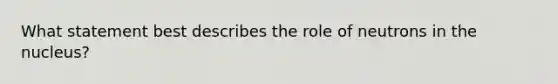 What statement best describes the role of neutrons in the nucleus?