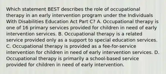 Which statement BEST describes the role of occupational therapy in an early intervention program under the Individuals With Disabilities Education Act Part C? A. Occupational therapy is one of 16 primary services provided for children in need of early intervention services. B. Occupational therapy is a related service provided only as a support to special education services. C. Occupational therapy is provided as a fee-for-service intervention for children in need of early intervention services. D. Occupational therapy is primarily a school-based service provided for children in need of early intervention.