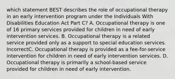 which statement BEST describes the role of occupational therapy in an early intervention program under the Individuals With Disabilities Education Act Part C? A. Occupational therapy is one of 16 primary services provided for children in need of early intervention services. B. Occupational therapy is a related service provided only as a support to special education services. IncorrectC. Occupational therapy is provided as a fee-for-service intervention for children in need of early intervention services. D. Occupational therapy is primarily a school-based service provided for children in need of early intervention.