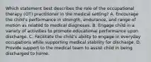 Which statement best describes the role of the occupational therapy (OT) practitioner in the medical setting? A. Encourage the child's performance in strength, endurance, and range of motion as related to medical diagnoses. B. Engage child in a variety of activities to promote educational performance upon discharge. C. Facilitate the child's ability to engage in everyday occupations while supporting medical stability for discharge. D. Provide support to the medical team to assist child in being discharged to home.