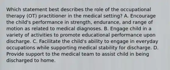 Which statement best describes the role of the occupational therapy (OT) practitioner in the medical setting? A. Encourage the child's performance in strength, endurance, and range of motion as related to medical diagnoses. B. Engage child in a variety of activities to promote educational performance upon discharge. C. Facilitate the child's ability to engage in everyday occupations while supporting medical stability for discharge. D. Provide support to the medical team to assist child in being discharged to home.