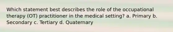 Which statement best describes the role of the occupational therapy (OT) practitioner in the medical setting? a. Primary b. Secondary c. Tertiary d. Quaternary