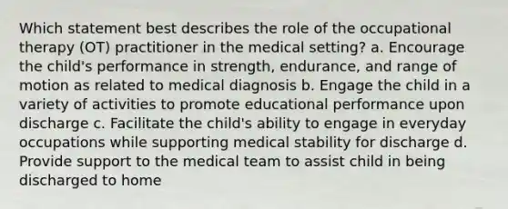 Which statement best describes the role of the occupational therapy (OT) practitioner in the medical setting? a. Encourage the child's performance in strength, endurance, and range of motion as related to medical diagnosis b. Engage the child in a variety of activities to promote educational performance upon discharge c. Facilitate the child's ability to engage in everyday occupations while supporting medical stability for discharge d. Provide support to the medical team to assist child in being discharged to home