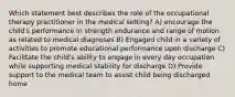 Which statement best describes the role of the occupational therapy practitioner in the medical setting? A) encourage the child's performance in strength endurance and range of motion as related to medical diagnoses B) Engaged child in a variety of activities to promote educational performance upon discharge C) Facilitate the child's ability to engage in every day occupation while supporting medical stability for discharge D) Provide support to the medical team to assist child being discharged home