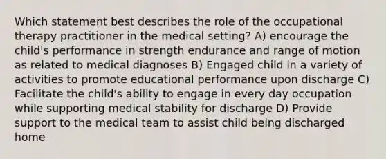 Which statement best describes the role of the occupational therapy practitioner in the medical setting? A) encourage the child's performance in strength endurance and range of motion as related to medical diagnoses B) Engaged child in a variety of activities to promote educational performance upon discharge C) Facilitate the child's ability to engage in every day occupation while supporting medical stability for discharge D) Provide support to the medical team to assist child being discharged home