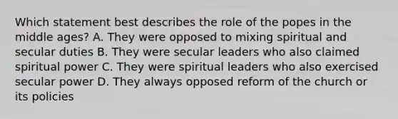 Which statement best describes the role of the popes in the middle ages? A. They were opposed to mixing spiritual and secular duties B. They were secular leaders who also claimed spiritual power C. They were spiritual leaders who also exercised secular power D. They always opposed reform of the church or its policies