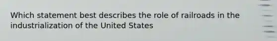 Which statement best describes the role of railroads in the industrialization of the United States